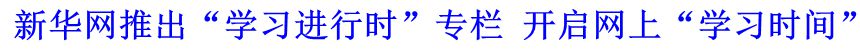 新華網(wǎng)推出“學(xué)習(xí)進(jìn)行時(shí)”專欄 開(kāi)啟網(wǎng)上“學(xué)習(xí)時(shí)間”